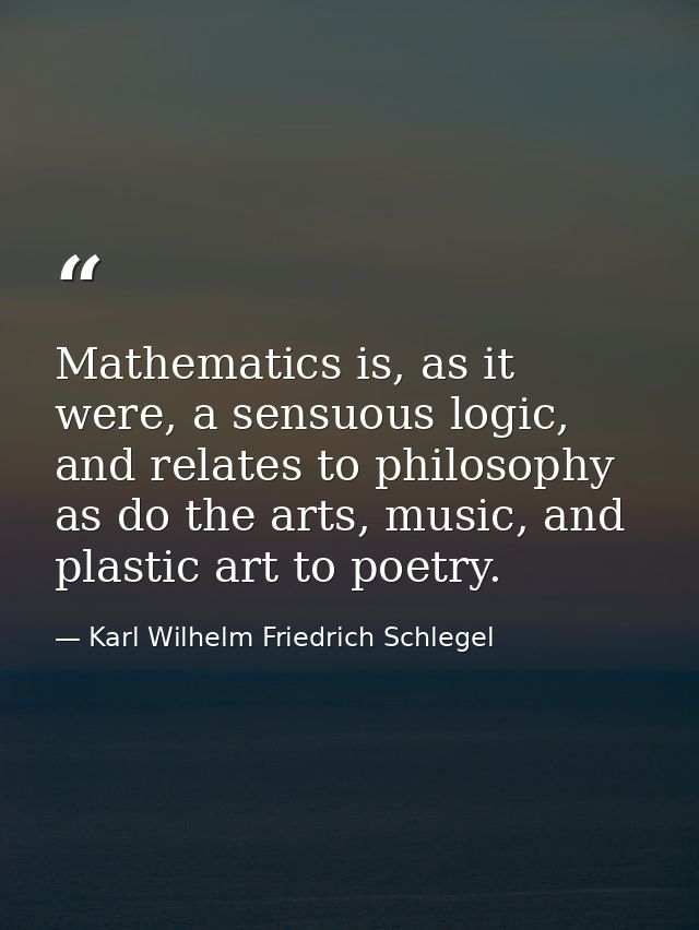 Mathematics is, as it were, a sensuous logic, and relates to philosophy as do the arts, music, and plastic art to poetry — Karl Wilhelm Friedrich Schlegel