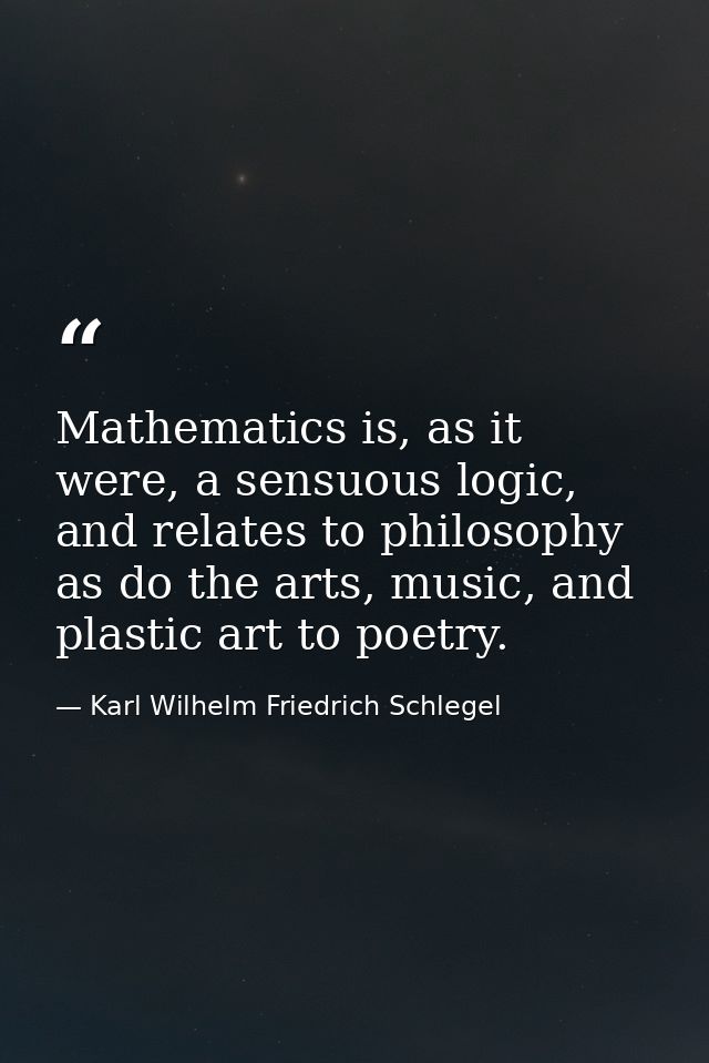 Mathematics is, as it were, a sensuous logic, and relates to philosophy as do the arts, music, and plastic art to poetry — Karl Wilhelm Friedrich Schlegel