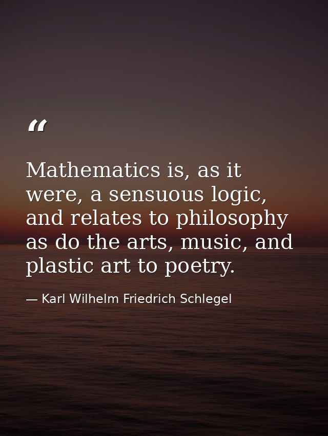 Mathematics is, as it were, a sensuous logic, and relates to philosophy as do the arts, music, and plastic art to poetry — Karl Wilhelm Friedrich Schlegel