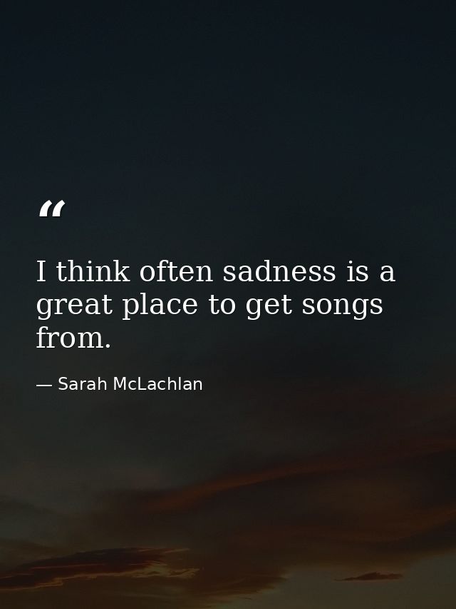I think often sadness is a great place to get songs from. — Sarah McLachlan