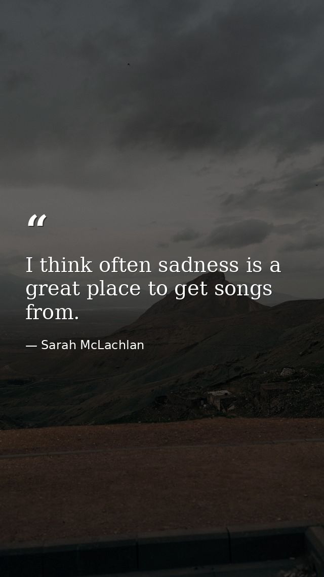 I think often sadness is a great place to get songs from. — Sarah McLachlan