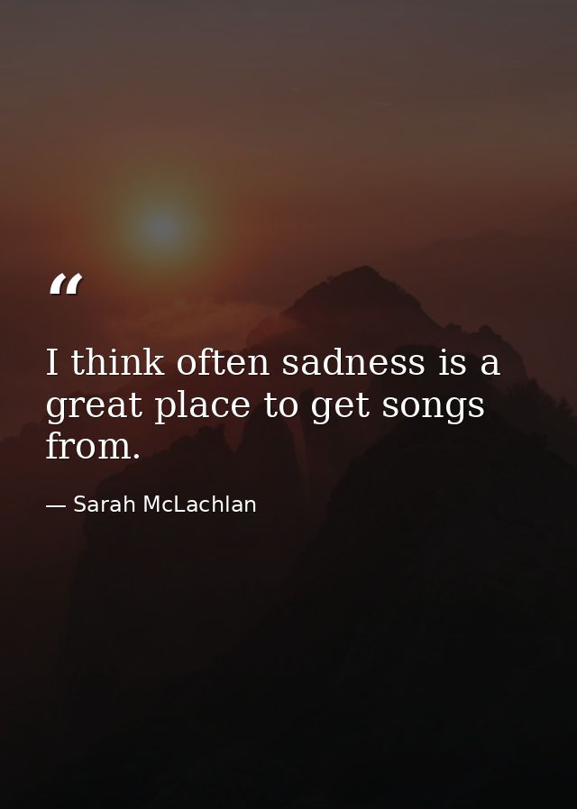 I think often sadness is a great place to get songs from. — Sarah McLachlan