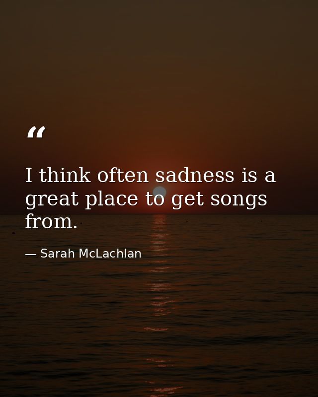 I think often sadness is a great place to get songs from. — Sarah McLachlan