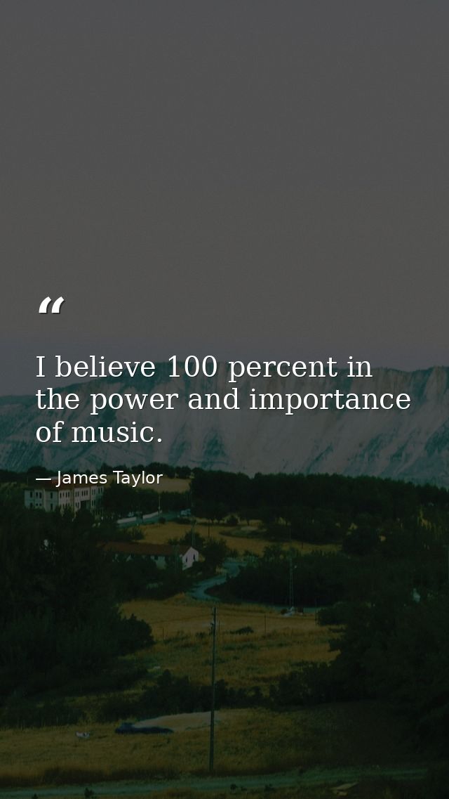 I believe 100 percent in the power and importance of music. — James Taylor