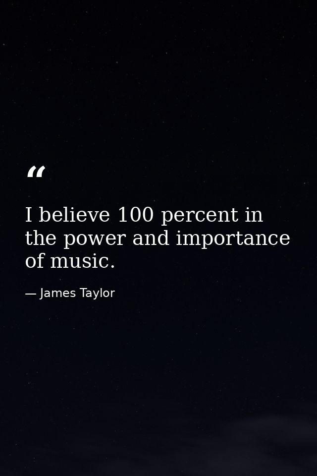 I believe 100 percent in the power and importance of music. — James Taylor