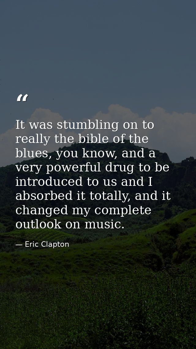 It was stumbling on to really the bible of the blues, you know, and a very powerful drug to be introduced to us and I ab — Eric Clapton