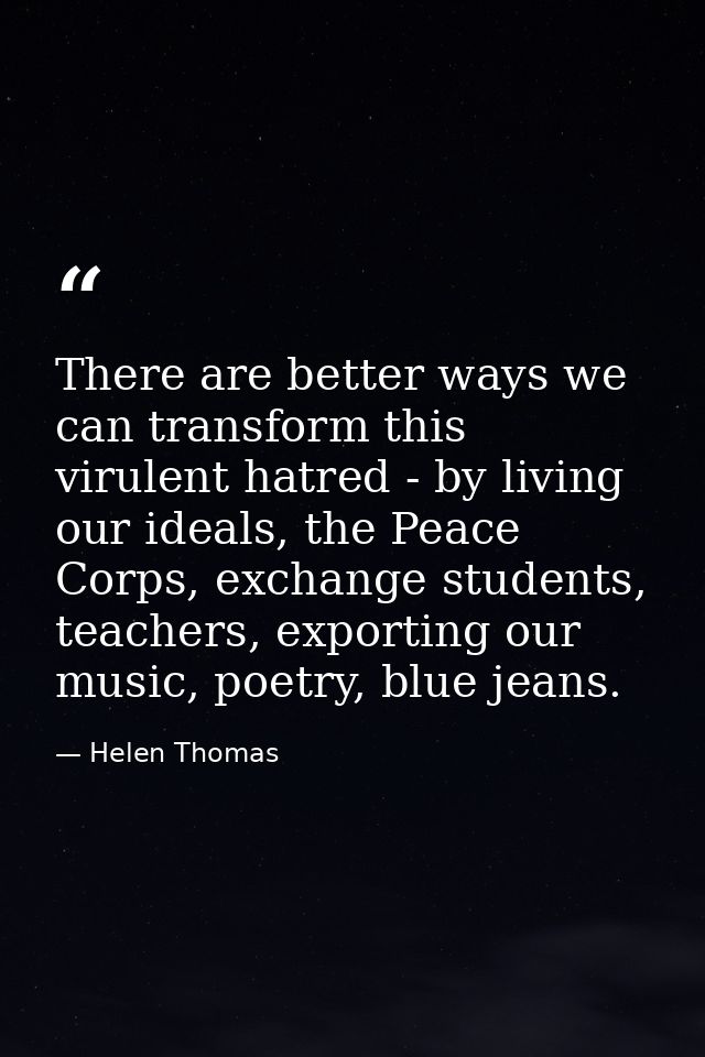There are better ways we can transform this virulent hatred - by living our ideals, the Peace Corps, exchange students,  — Helen Thomas