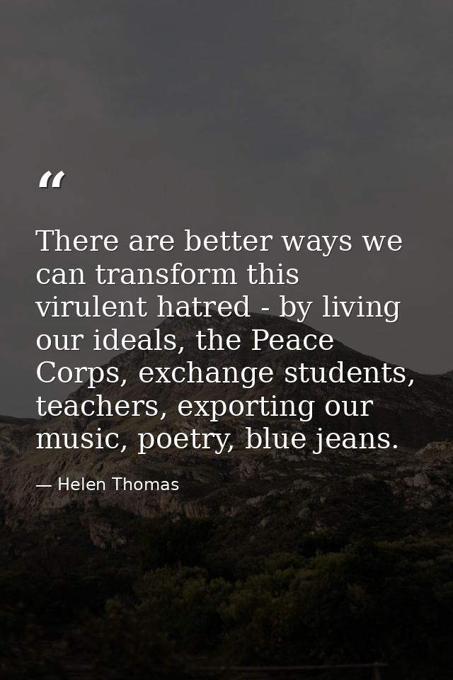 There are better ways we can transform this virulent hatred - by living our ideals, the Peace Corps, exchange students,  — Helen Thomas