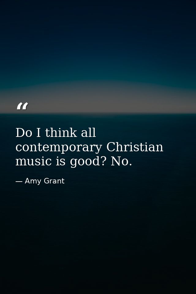 Do I think all contemporary Christian music is good? No. — Amy Grant