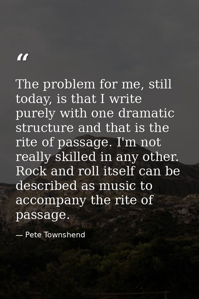 The problem for me, still today, is that I write purely with one dramatic structure and that is the rite of passage. I'm — Pete Townshend
