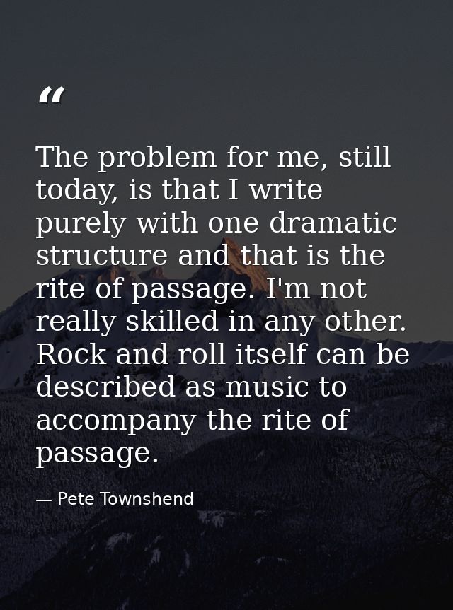 The problem for me, still today, is that I write purely with one dramatic structure and that is the rite of passage. I'm — Pete Townshend