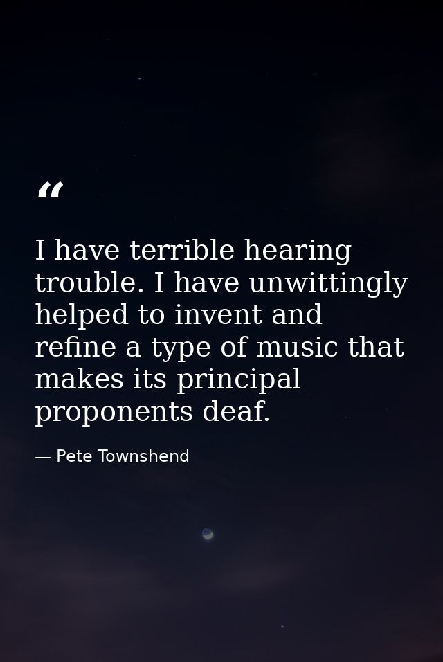 I have terrible hearing trouble. I have unwittingly helped to invent and refine a type of music that makes its principal — Pete Townshend