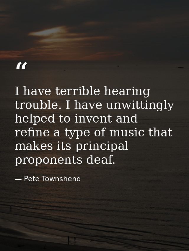 I have terrible hearing trouble. I have unwittingly helped to invent and refine a type of music that makes its principal — Pete Townshend