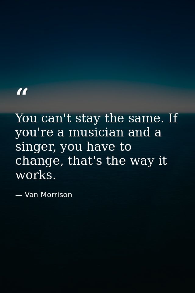 You can't stay the same. If you're a musician and a singer, you have to change, that's the way it works. — Van Morrison