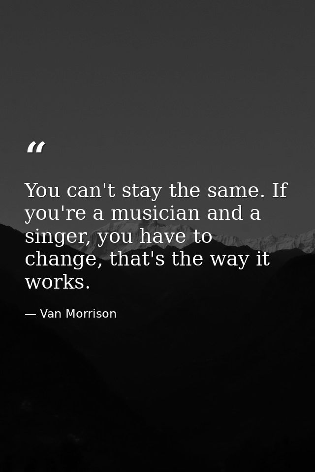 You can't stay the same. If you're a musician and a singer, you have to change, that's the way it works. — Van Morrison