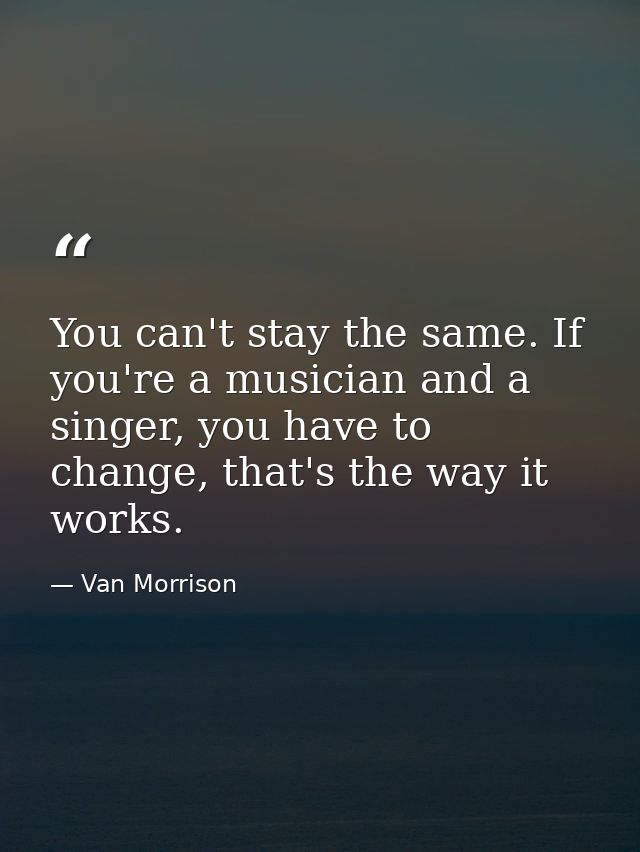 You can't stay the same. If you're a musician and a singer, you have to change, that's the way it works. — Van Morrison