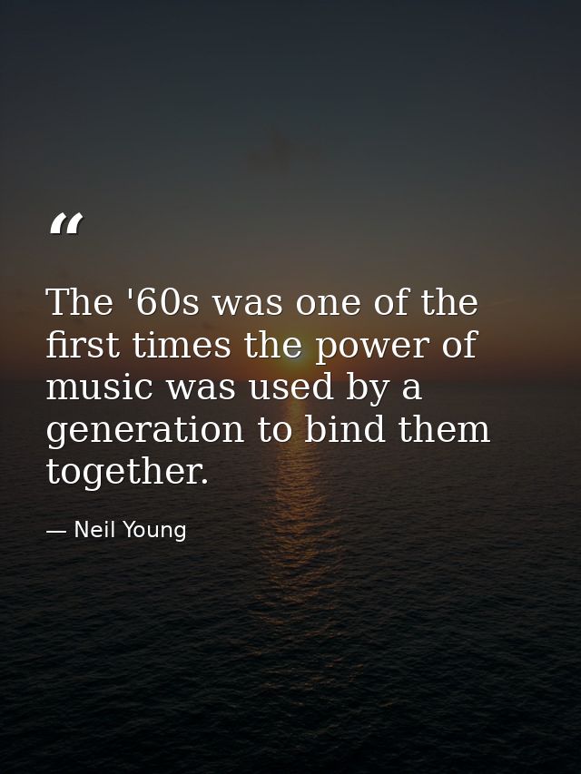 The '60s was one of the first times the power of music was used by a generation to bind them together. — Neil Young