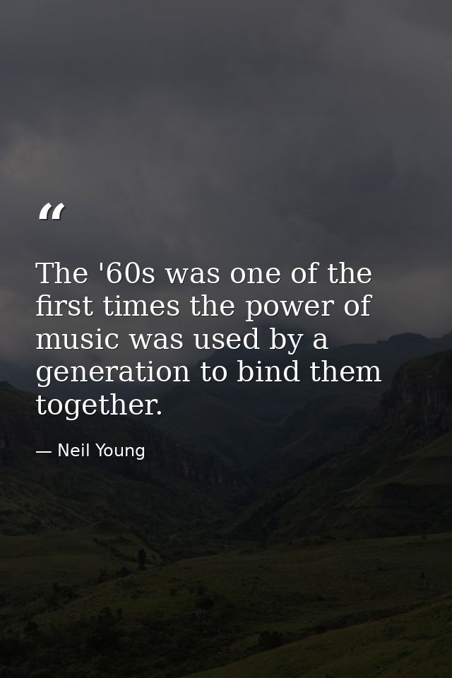 The '60s was one of the first times the power of music was used by a generation to bind them together. — Neil Young
