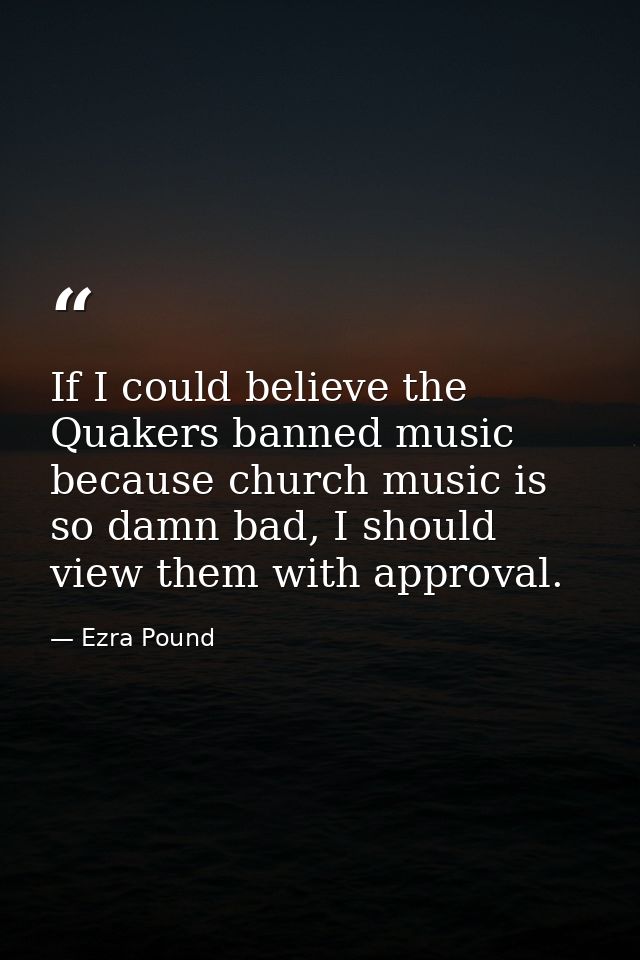 If I could believe the Quakers banned music because church music is so damn bad, I should view them with approval. — Ezra Pound