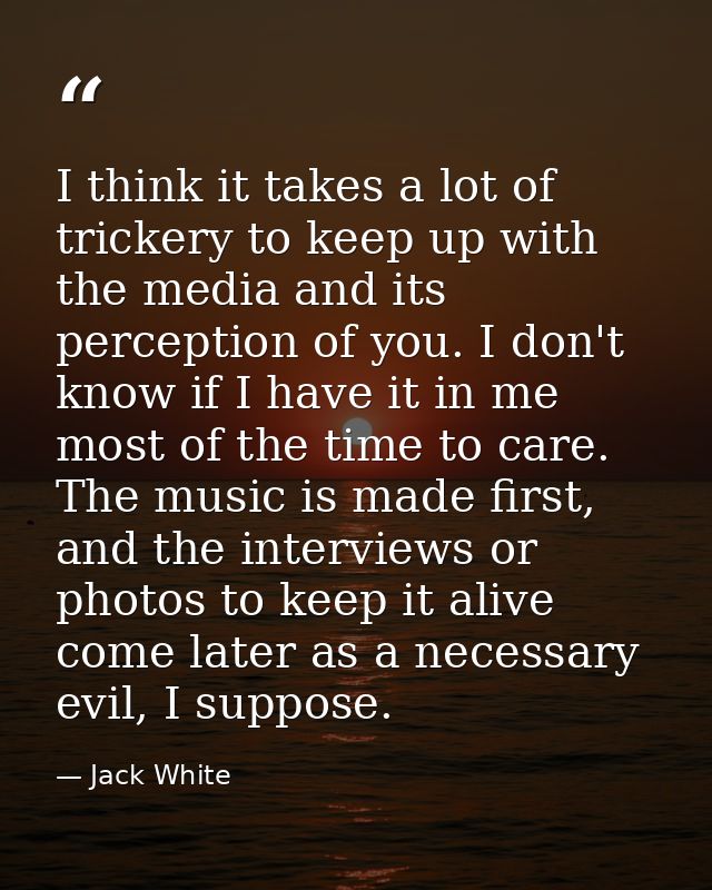 I think it takes a lot of trickery to keep up with the media and its perception of you. I don't know if I have it in me  — Jack White