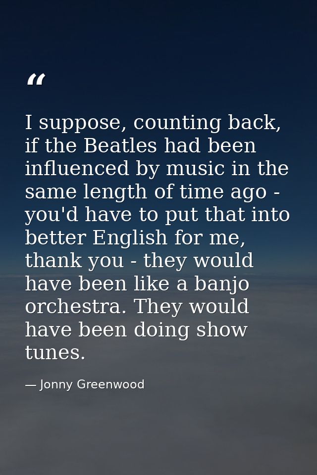 I suppose, counting back, if the Beatles had been influenced by music in the same length of time ago - you'd have to put — Jonny Greenwood