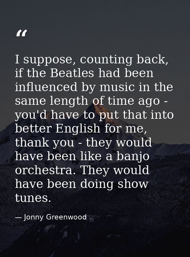 I suppose, counting back, if the Beatles had been influenced by music in the same length of time ago - you'd have to put — Jonny Greenwood