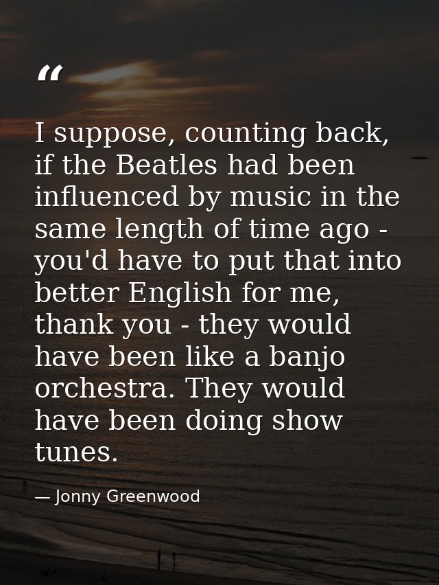 I suppose, counting back, if the Beatles had been influenced by music in the same length of time ago - you'd have to put — Jonny Greenwood