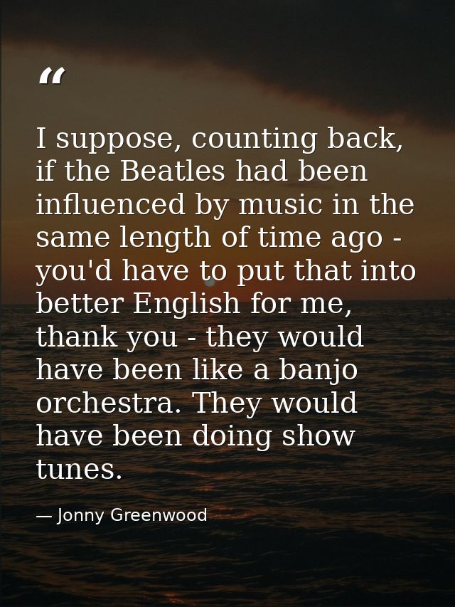 I suppose, counting back, if the Beatles had been influenced by music in the same length of time ago - you'd have to put — Jonny Greenwood
