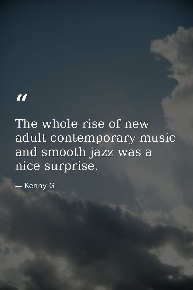 The whole rise of new adult contemporary music and smooth jazz was a nice surprise. — Kenny G