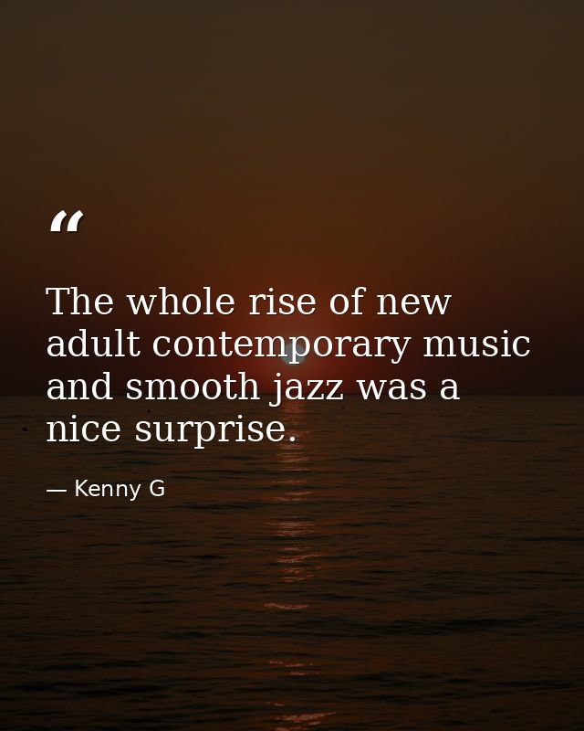 The whole rise of new adult contemporary music and smooth jazz was a nice surprise. — Kenny G