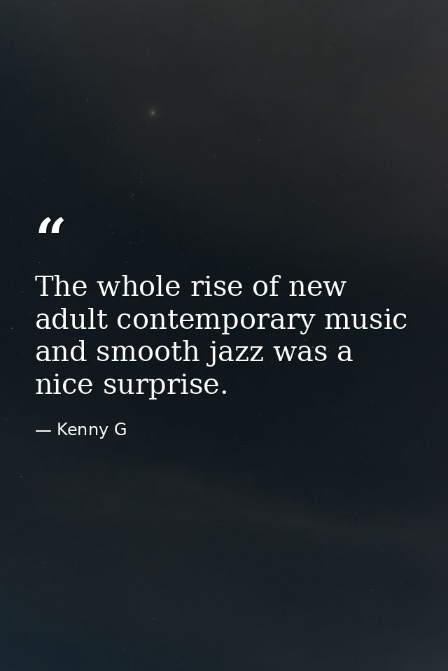 The whole rise of new adult contemporary music and smooth jazz was a nice surprise. — Kenny G