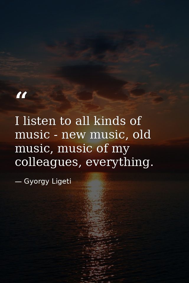 I listen to all kinds of music - new music, old music, music of my colleagues, everything. — Gyorgy Ligeti