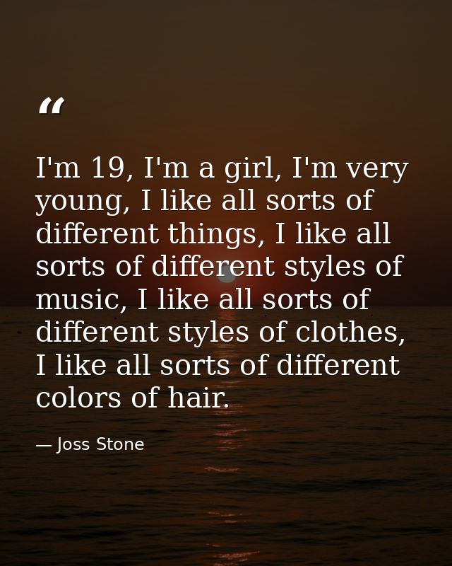 I'm 19, I'm a girl, I'm very young, I like all sorts of different things, I like all sorts of different styles of music, — Joss Stone