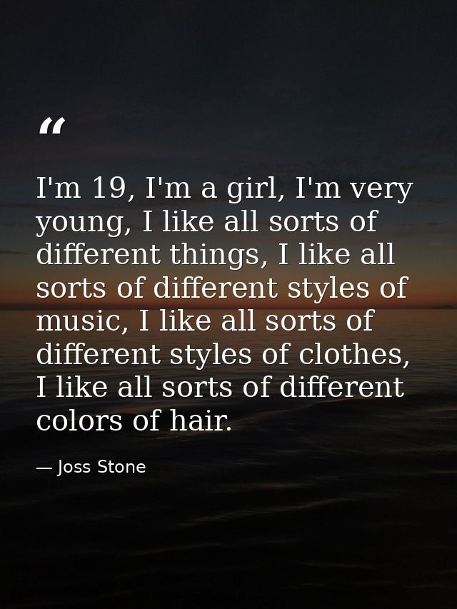 I'm 19, I'm a girl, I'm very young, I like all sorts of different things, I like all sorts of different styles of music, — Joss Stone