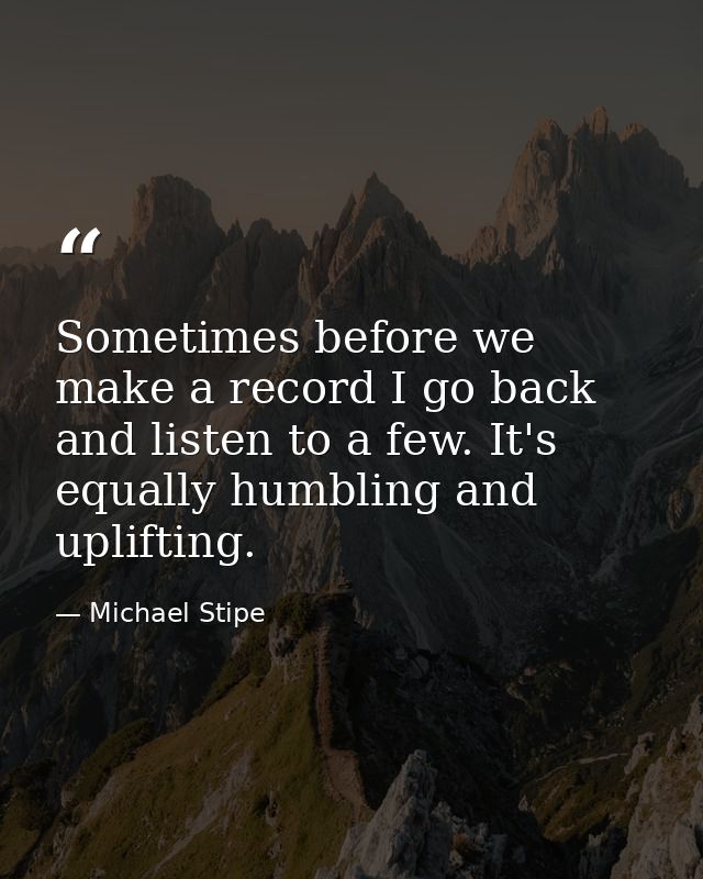 Sometimes before we make a record I go back and listen to a few. It's equally humbling and uplifting. — Michael Stipe