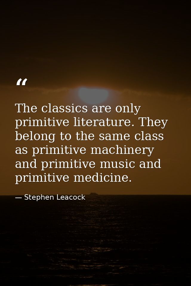 The classics are only primitive literature. They belong to the same class as primitive machinery and primitive music and — Stephen Leacock