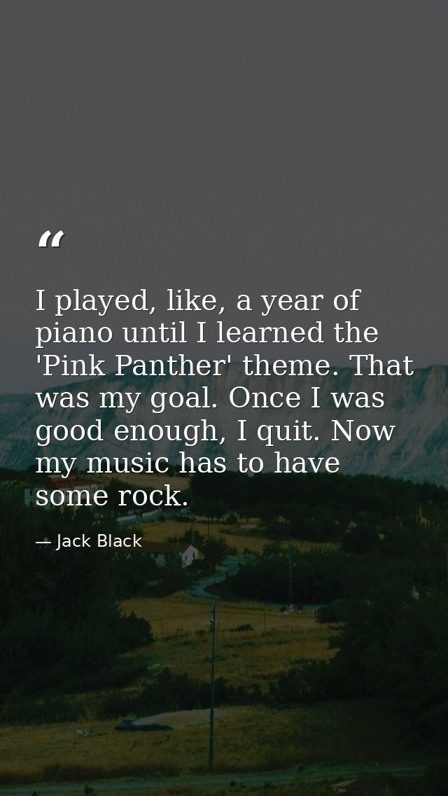 I played, like, a year of piano until I learned the 'Pink Panther' theme. That was my goal. Once I was good enough, I qu — Jack Black