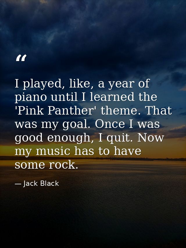 I played, like, a year of piano until I learned the 'Pink Panther' theme. That was my goal. Once I was good enough, I qu — Jack Black