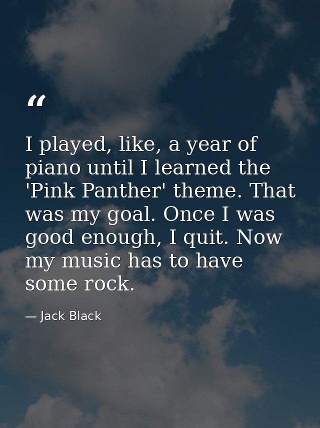 I played, like, a year of piano until I learned the 'Pink Panther' theme. That was my goal. Once I was good enough, I qu — Jack Black