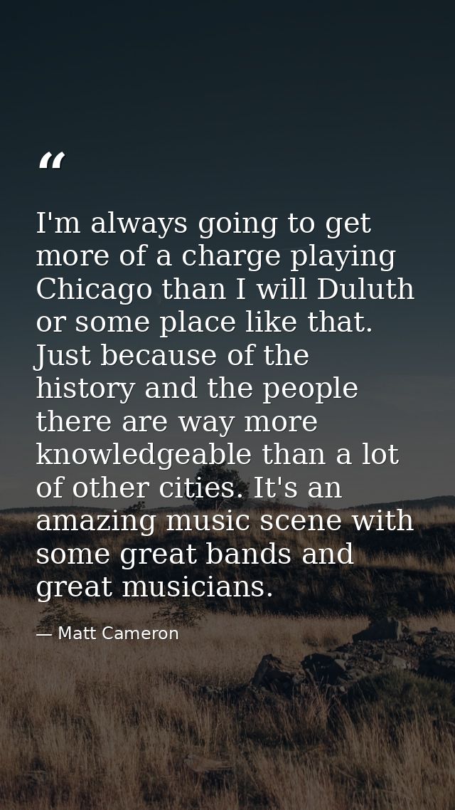 I'm always going to get more of a charge playing Chicago than I will Duluth or some place like that. Just because of the — Matt Cameron