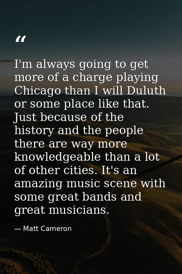 I'm always going to get more of a charge playing Chicago than I will Duluth or some place like that. Just because of the — Matt Cameron