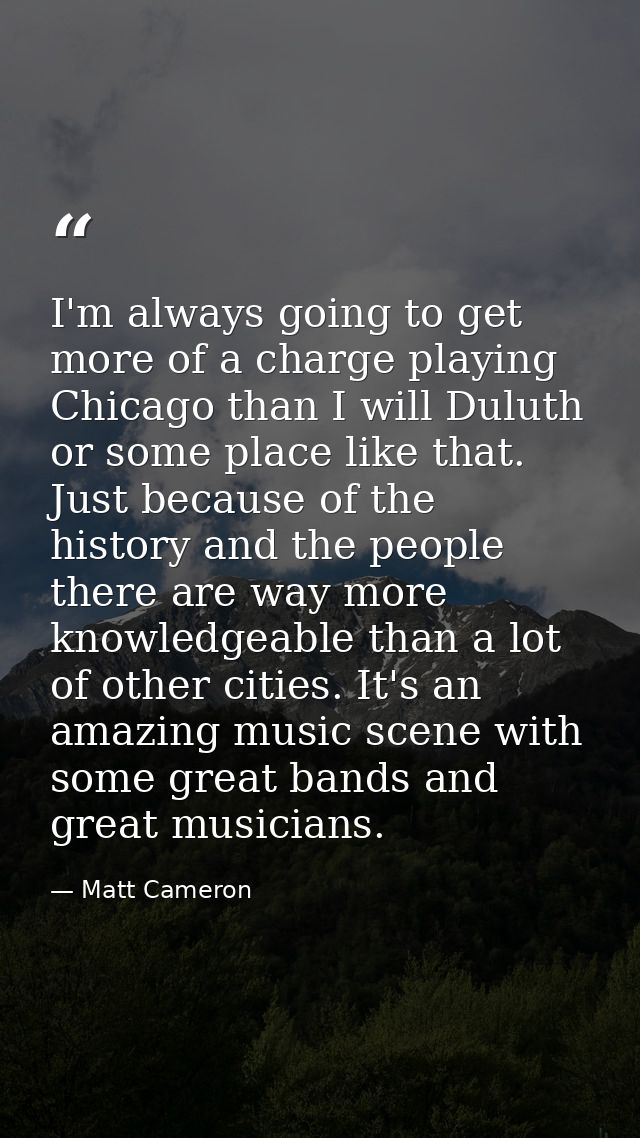 I'm always going to get more of a charge playing Chicago than I will Duluth or some place like that. Just because of the — Matt Cameron