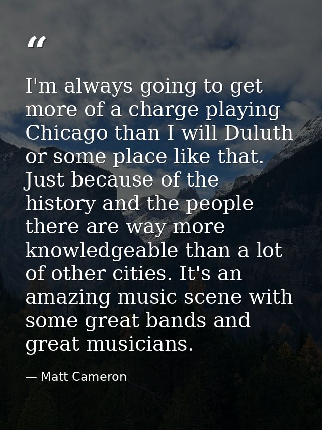 I'm always going to get more of a charge playing Chicago than I will Duluth or some place like that. Just because of the — Matt Cameron