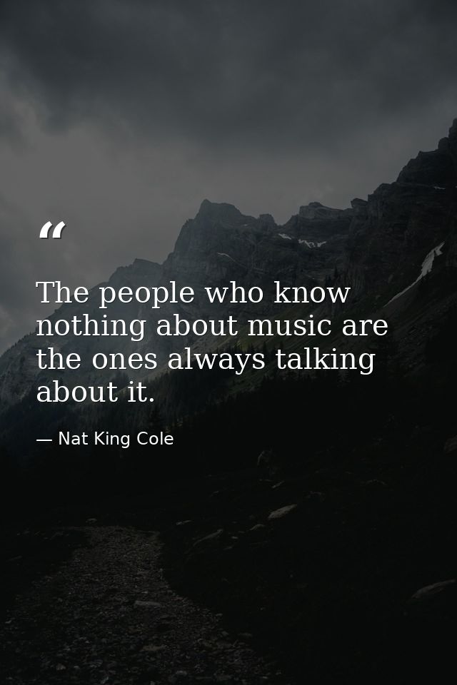 The people who know nothing about music are the ones always talking about it. — Nat King Cole