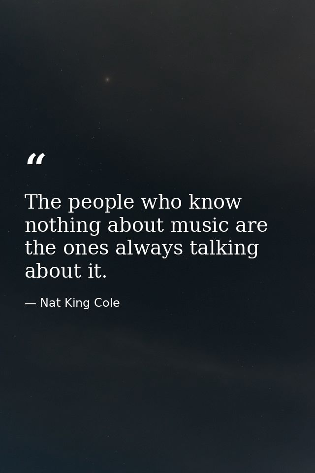 The people who know nothing about music are the ones always talking about it. — Nat King Cole