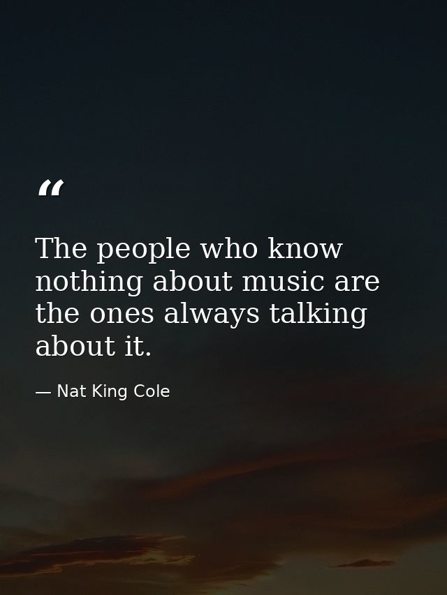 The people who know nothing about music are the ones always talking about it. — Nat King Cole