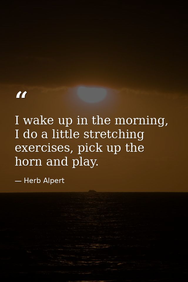 I wake up in the morning, I do a little stretching exercises, pick up the horn and play. — Herb Alpert