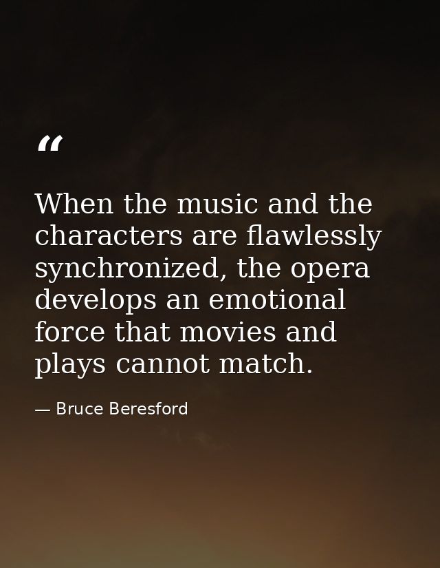 When the music and the characters are flawlessly synchronized, the opera develops an emotional force that movies and pla — Bruce Beresford