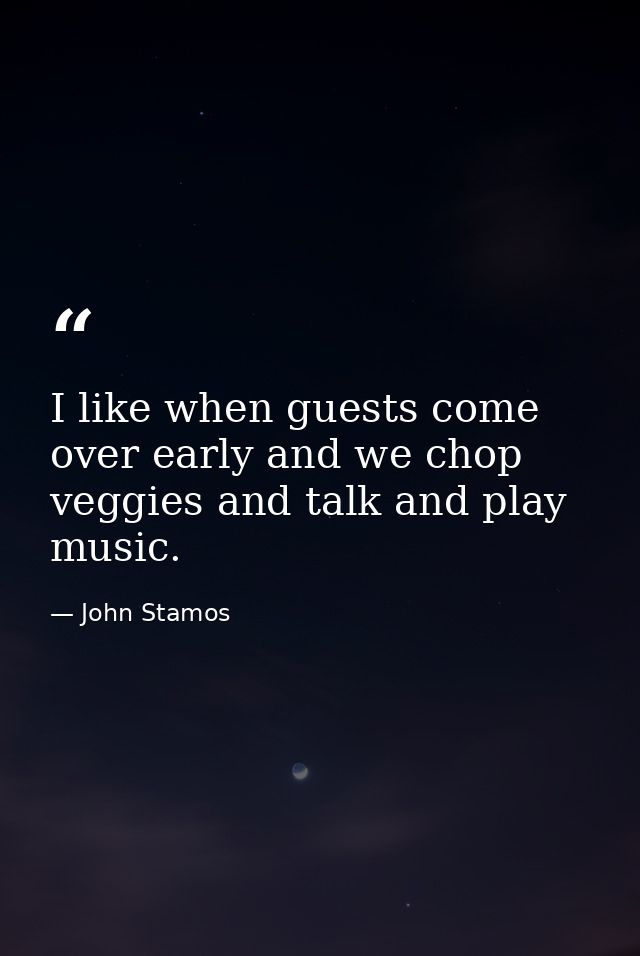 I like when guests come over early and we chop veggies and talk and play music. — John Stamos