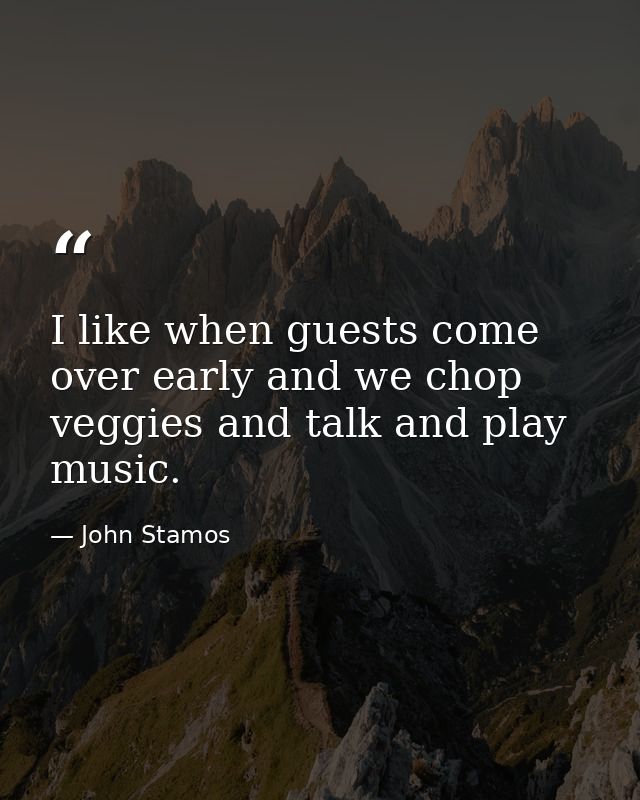 I like when guests come over early and we chop veggies and talk and play music. — John Stamos